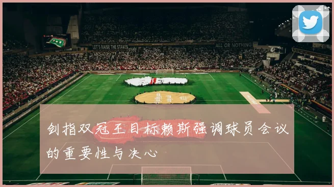剑指双冠王目标赖斯强调球员会议的重要性与决心