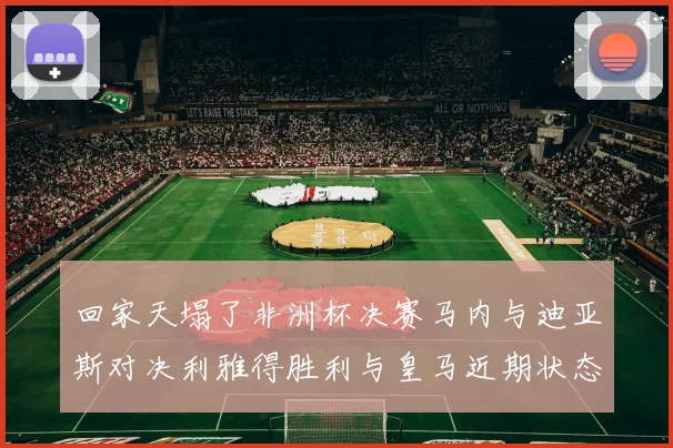 回家天塌了非洲杯决赛马内与迪亚斯对决利雅得胜利与皇马近期状态堪忧