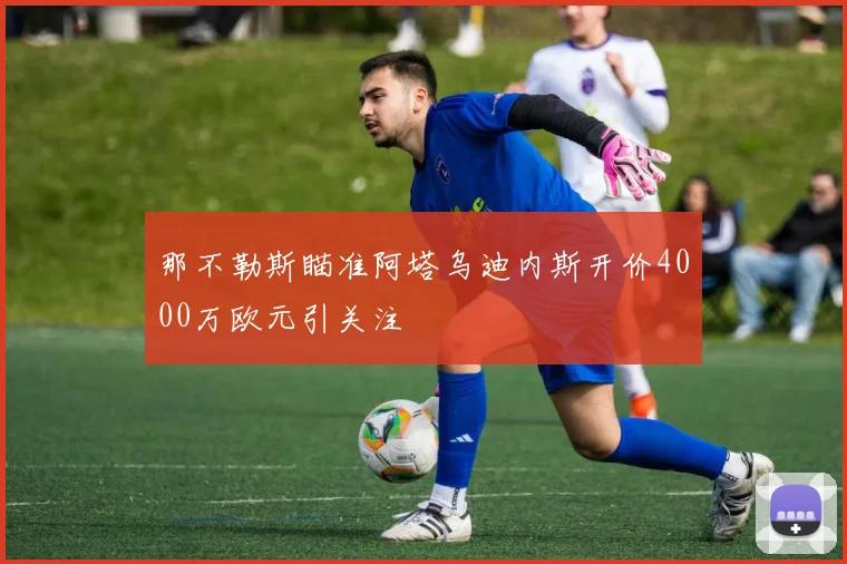 那不勒斯瞄准阿塔乌迪内斯开价4000万欧元引关注